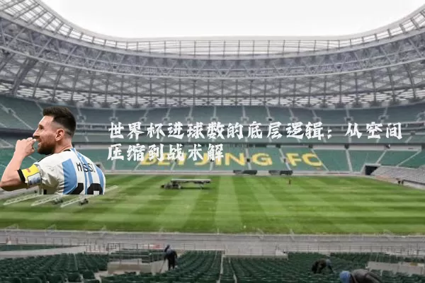 世界杯进球数的底层逻辑:从空间压缩到战术解耦